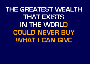 THE GREATEST WEALTH
THAT EXISTS
IN THE WORLD
COULD NEVER BUY
WHAT I CAN GIVE