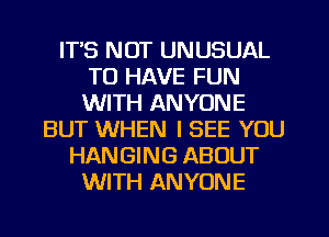 IT'S NOT UNUSUAL
TO HAVE FUN
WITH ANYONE

BUT WHEN I SEE YOU
HANGING ABOUT
WITH ANYONE