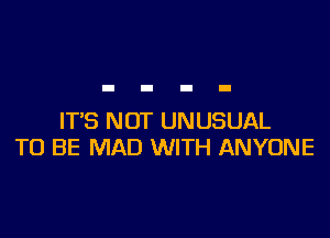 IT'S NOT UNUSUAL
TO BE MAD WITH ANYONE