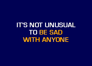 IT'S NOT UNUSUAL
TO BE SAD

WITH ANYONE
