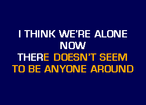 I THINK WE'RE ALONE
NOW
THERE DOESN'T SEEM
TO BE ANYONE AROUND