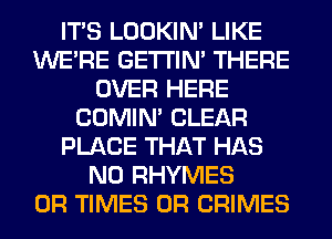ITS LOOKIN' LIKE
WERE GETI'IM THERE
OVER HERE
COMIM CLEAR
PLACE THAT HAS
NO RHYMES
0R TIMES 0R CRIMES