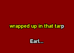wrapped up in that tarp

Earl...