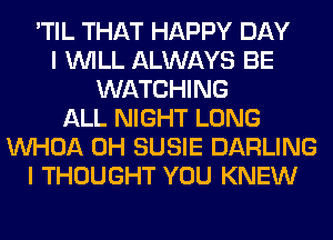'TIL THAT HAPPY DAY
I WILL ALWAYS BE
WATCHING
ALL NIGHT LONG
VVHOA 0H SUSIE DARLING
I THOUGHT YOU KNEW