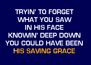 TRYIN' T0 FORGET
WHAT YOU SAW
IN HIS FACE
KNOUVIN' DEEP DOWN
YOU COULD HAVE BEEN
HIS SAVING GRACE