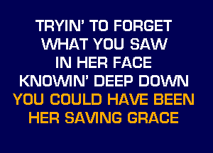 TRYIN' T0 FORGET
WHAT YOU SAW
IN HER FACE
KNOUVIN' DEEP DOWN
YOU COULD HAVE BEEN
HER SAVING GRACE