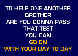 TO HELP ONE ANOTHER
BROTHER
ARE YOU GONNA PASS
THAT TEST
YOU CAN
GO ON
WITH YOUR DAY TO DAY