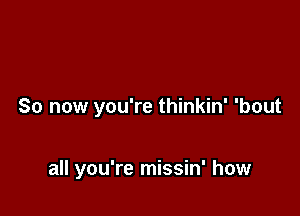 So now you're thinkin' 'bout

all you're missin' how