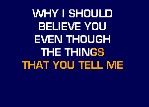 WHY I SHOULD
BELIEVE YOU
EVEN THOUGH
THE THINGS

THAT YOU TELL ME