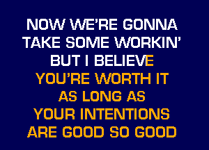 NOW WE'RE GONNA
TAKE SOME WORKIN'
BUT I BELIEVE

YOU'RE WORTH IT
AS LONG AS

YOUR INTENTIONS
ARE GOOD SO GOOD