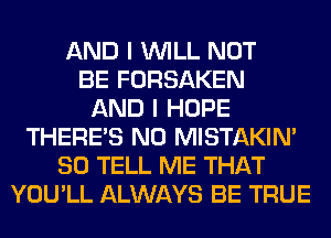 AND I WILL NOT
BE FORSAKEN
AND I HOPE
THERE'S N0 MISTAKIM
SO TELL ME THAT
YOU'LL ALWAYS BE TRUE