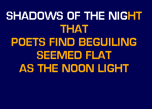 SHADOWS OF THE NIGHT
THAT
POETS FIND BEGUILING
SEEMED FLAT
AS THE NOON LIGHT