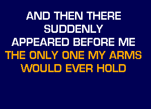 AND THEN THERE
SUDDENLY
APPEARED BEFORE ME
THE ONLY ONE MY ARMS
WOULD EVER HOLD