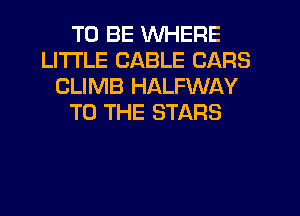 TO BE WHERE
LITI'LE CABLE CARS
CLIMB HALFWAY
TO THE STARS