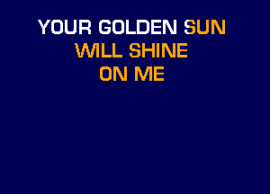 YOUR GOLDEN SUN
VUILL SHINE
ON ME