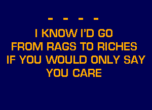 I KNOW I'D GO
FROM RAGS T0 RICHES
IF YOU WOULD ONLY SAY
YOU CARE
