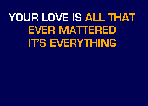 YOUR LOVE IS ALL THAT
EVER MATTERED
ITS EVERYTHING