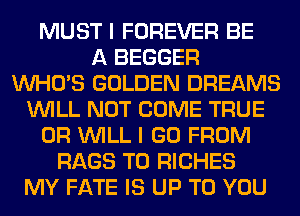 MUST I FOREVER BE
A BEGGER
WHO'S GOLDEN DREAMS
WILL NOT COME TRUE
0R WILL I GO FROM
RAGS T0 RICHES
MY FATE IS UP TO YOU