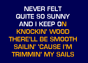 NEVER FELT
QUITE SO SUNNY
AND I KEEP ON
KNOCKIN' WOOD
THERE'LL BE SMOOTH
SAILIN' 'CAUSE I'M
TRIMMIN' MY SAILS