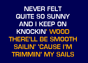 NEVER FELT
QUITE SO SUNNY
AND I KEEP ON
KNOCKIN' WOOD
THERE'LL BE SMOOTH
SAILIN' 'CAUSE I'M
TRIMMIN' MY SAILS