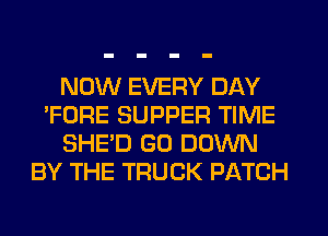 NOW EVERY DAY
'FORE SUPPER TIME
SHE'D GO DOWN
BY THE TRUCK PATCH
