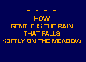 HOW
GENTLE IS THE RAIN
THAT FALLS
SOFTLY ON THE MEADOW