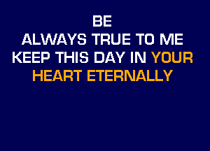 BE
ALWAYS TRUE TO ME
KEEP THIS DAY IN YOUR
HEART ETERNALLY