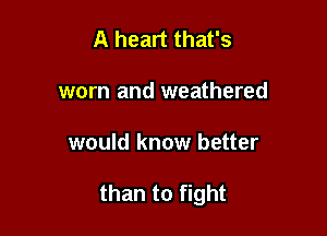 A heart that's
worn and weathered

would know better

than to fight