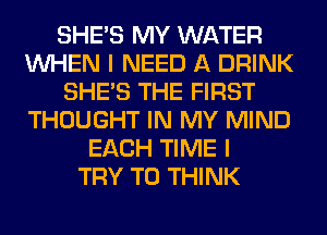 SHE'S MY WATER
WHEN I NEED A DRINK
SHE'S THE FIRST
THOUGHT IN MY MIND
EACH TIME I
TRY TO THINK
