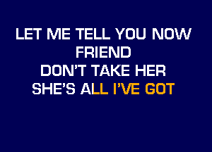 LET ME TELL YOU NOW
FRIEND
DON'T TAKE HER
SHE'S ALL I'VE GOT