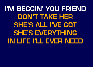 I'M BEGGIN' YOU FRIEND
DON'T TAKE HER
SHE'S ALL I'VE GOT
SHE'S EVERYTHING
IN LIFE I'LL EVER NEED