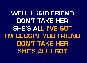 WELL I SAID FRIEND
DON'T TAKE HER
SHE'S ALL I'VE GOT
I'M BEGGIN' YOU FRIEND
DON'T TAKE HER
SHE'S ALL I GOT