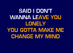 SAID I DON'T
WANNA LEAVE YOU
LONELY
YOU GOTTA MAKE ME
CHANGE MY MIND