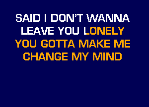 SAID I DON'T WANNA
LEAVE YOU LONELY
YOU GOTTA MAKE ME
CHANGE MY MIND