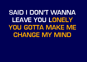 SAID I DON'T WANNA
LEAVE YOU LONELY
YOU GOTTA MAKE ME
CHANGE MY MIND