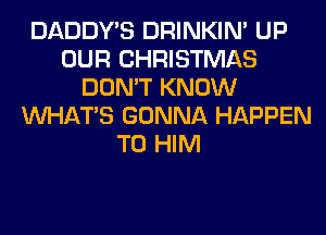 DADDY'S DRINKIM UP
OUR CHRISTMAS
DON'T KNOW
WHATS GONNA HAPPEN

T0 HIM