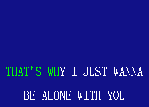 THATS WHY I JUST WANNA
BE ALONE WITH YOU