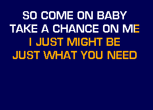 SO COME ON BABY
TAKE A CHANCE ON ME
I JUST MIGHT BE
JUST WHAT YOU NEED