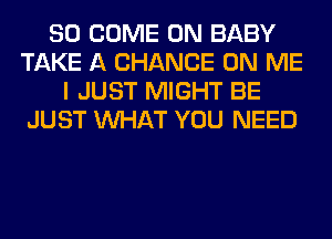 SO COME ON BABY
TAKE A CHANCE ON ME
I JUST MIGHT BE
JUST WHAT YOU NEED