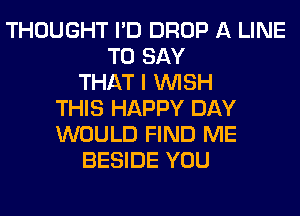 THOUGHT I'D DROP A LINE
TO SAY
THAT I WISH
THIS HAPPY DAY
WOULD FIND ME
BESIDE YOU