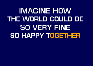 IMAGINE HOW
THE WORLD COULD BE

SO VERY FINE
SO HAPPY TOGETHER