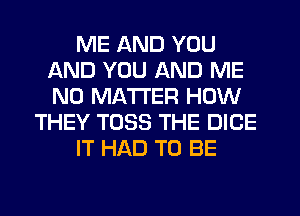 ME AND YOU
AND YOU AND ME
NO MATTER HOW

THEY T033 THE DICE

IT HAD TO BE