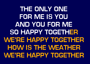 THE ONLY ONE
FOR ME IS YOU
AND YOU FOR ME
SO HAPPY TOGETHER
WERE HAPPY TOGETHER
HOW IS THE WEATHER
WERE HAPPY TOGETHER