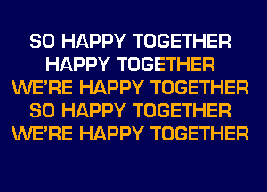 SO HAPPY TOGETHER
HAPPY TOGETHER
WERE HAPPY TOGETHER
SO HAPPY TOGETHER
WERE HAPPY TOGETHER