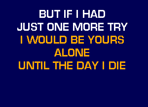 BUT IF I HAD
JUST ONE MORE TRY
I WOULD BE YOURS
ALONE
UNTIL THE DAY I DIE