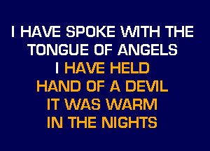 I HAVE SPOKE WITH THE
TONGUE 0F ANGELS
I HAVE HELD
HAND OF A DEVIL
IT WAS WARM
IN THE NIGHTS