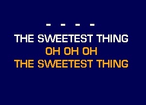 THE SWEETEST THING
0H 0H 0H
THE SWEETEST THING