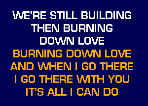WEIRE STILL BUILDING
THEN BURNING
DOWN LOVE
BURNING DOWN LOVE
AND INHEN I GO THERE
I GO THERE INITH YOU
ITS ALL I CAN DO