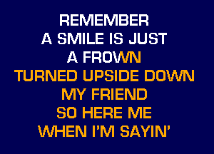 REMEMBER
A SMILE IS JUST
A FROWN
TURNED UPSIDE DOWN
MY FRIEND
SO HERE ME
WHEN I'M SAYIN'