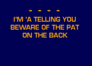 I'M 'A TELLING YOU
BEWARE OF THE PAT

ON THE BACK